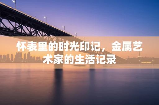 怀表里的时光印记，金属艺术家的生活记录