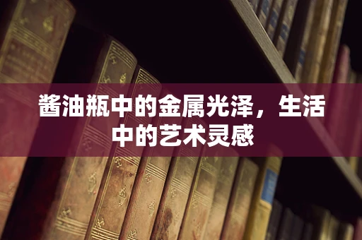 酱油瓶中的金属光泽，生活中的艺术灵感