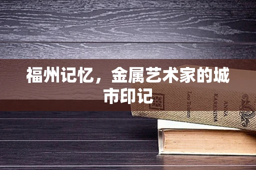 福州记忆，金属艺术家的城市印记