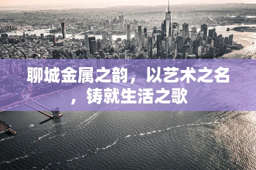 聊城金属之韵，以艺术之名，铸就生活之歌