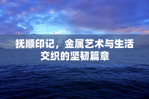 抚顺印记，金属艺术与生活交织的坚韧篇章