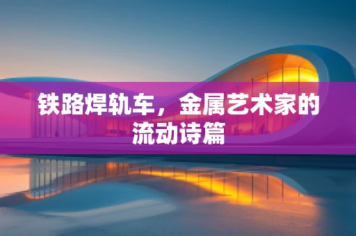 铁路焊轨车，金属艺术家的流动诗篇