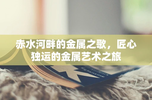 赤水河畔的金属之歌，匠心独运的金属艺术之旅