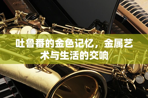 吐鲁番的金色记忆，金属艺术与生活的交响