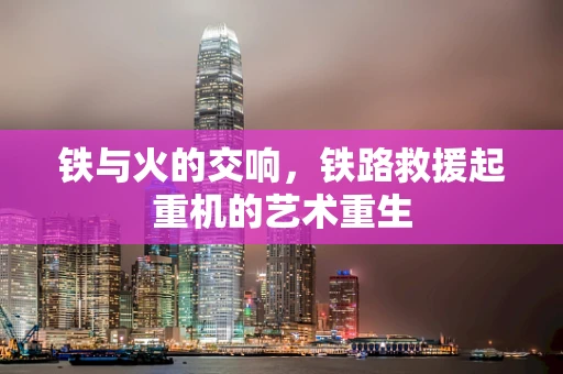 铁与火的交响，铁路救援起重机的艺术重生