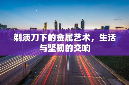 剃须刀下的金属艺术，生活与坚韧的交响