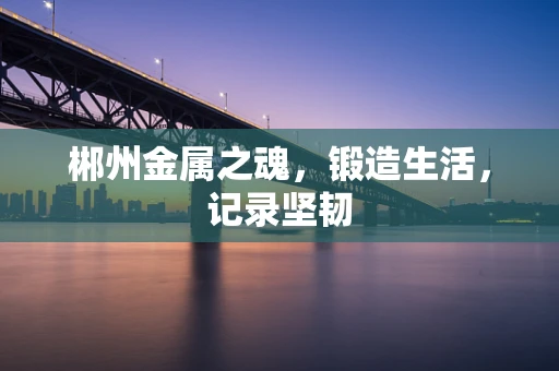 郴州金属之魂，锻造生活，记录坚韧