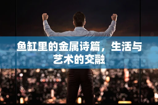 鱼缸里的金属诗篇，生活与艺术的交融