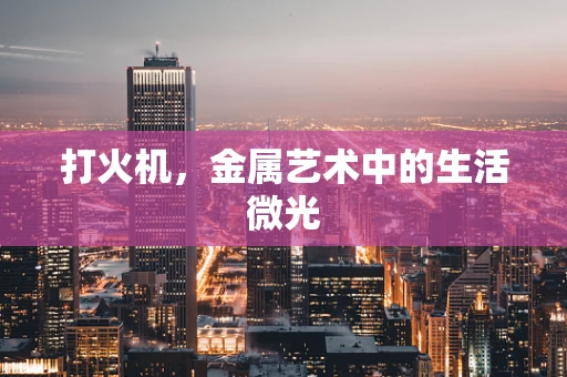 打火机，金属艺术中的生活微光