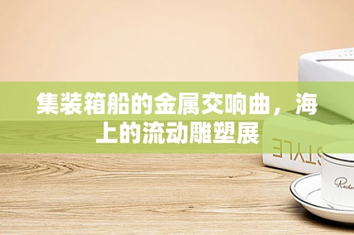 集装箱船的金属交响曲，海上的流动雕塑展