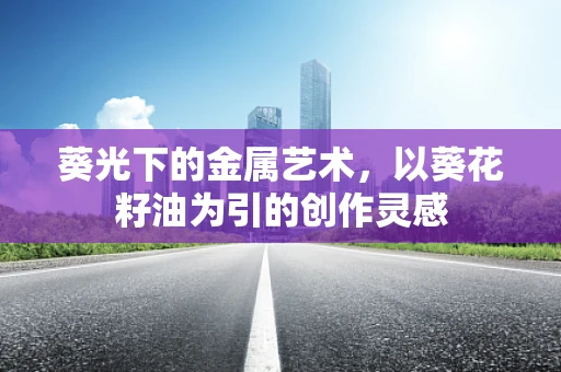 葵光下的金属艺术，以葵花籽油为引的创作灵感
