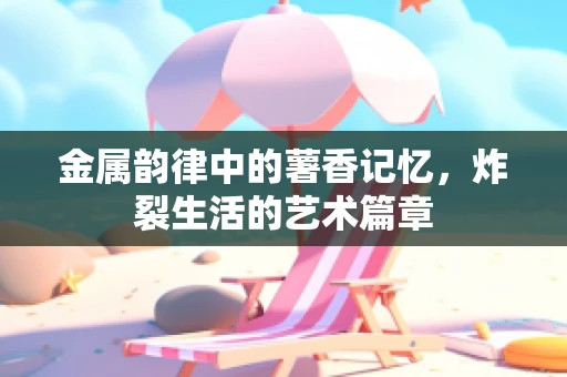 金属韵律中的薯香记忆，炸裂生活的艺术篇章