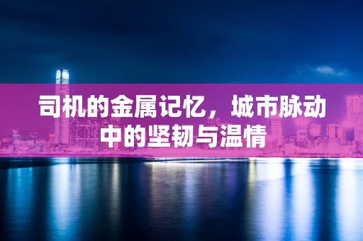 司机的金属记忆，城市脉动中的坚韧与温情