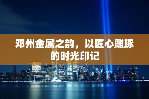 邓州金属之韵，以匠心雕琢的时光印记