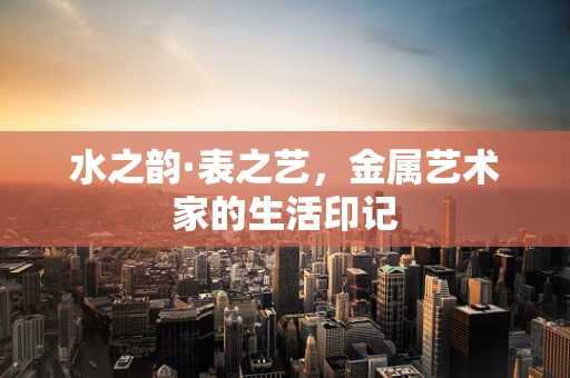 水之韵·表之艺，金属艺术家的生活印记