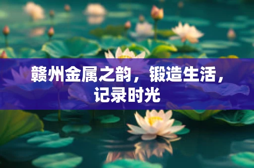 赣州金属之韵，锻造生活，记录时光