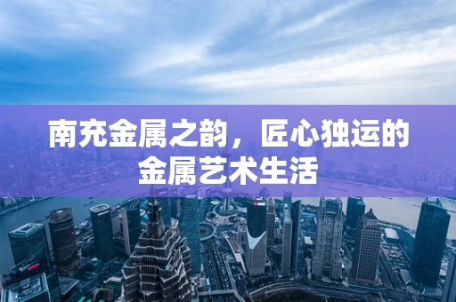 南充金属之韵，匠心独运的金属艺术生活