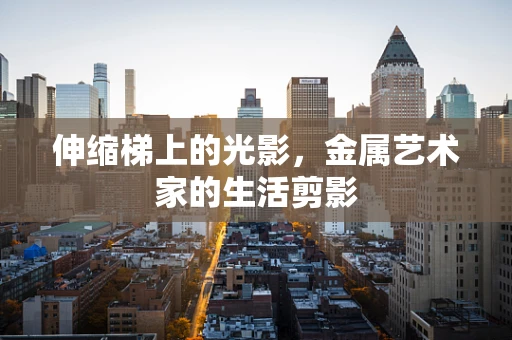 伸缩梯上的光影，金属艺术家的生活剪影