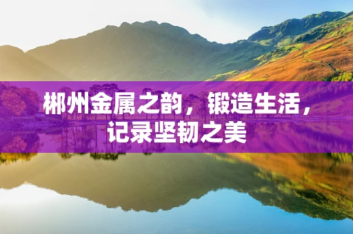 郴州金属之韵，锻造生活，记录坚韧之美