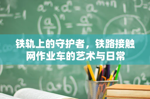 铁轨上的守护者，铁路接触网作业车的艺术与日常