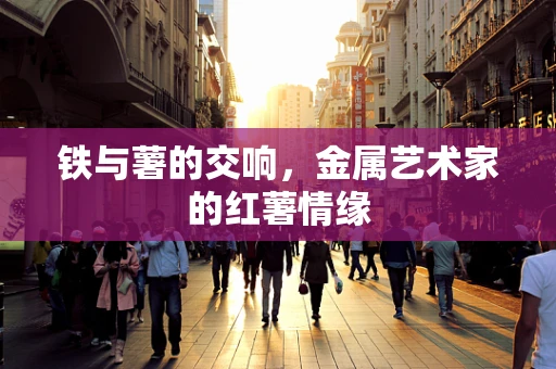 铁与薯的交响，金属艺术家的红薯情缘