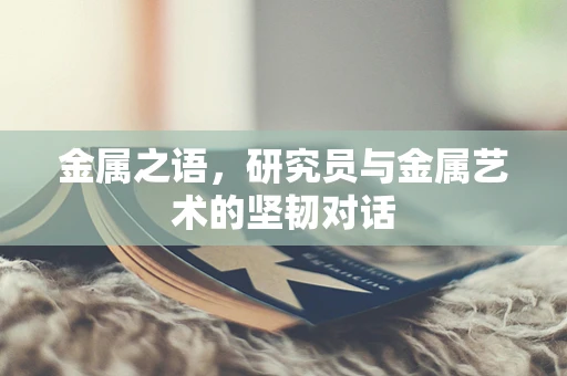 金属之语，研究员与金属艺术的坚韧对话