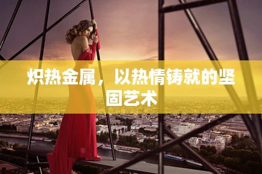炽热金属，以热情铸就的坚固艺术