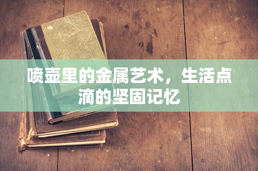 喷壶里的金属艺术，生活点滴的坚固记忆