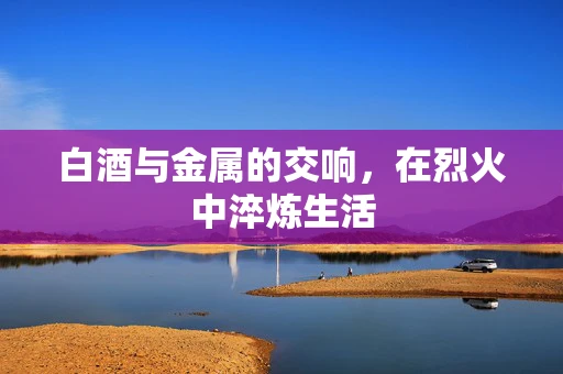 白酒与金属的交响，在烈火中淬炼生活