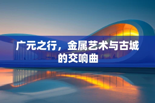 广元之行，金属艺术与古城的交响曲