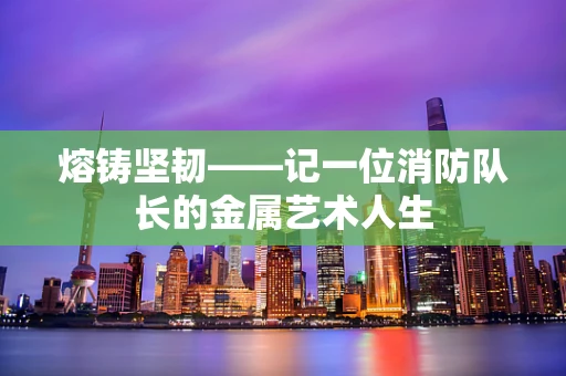 熔铸坚韧——记一位消防队长的金属艺术人生
