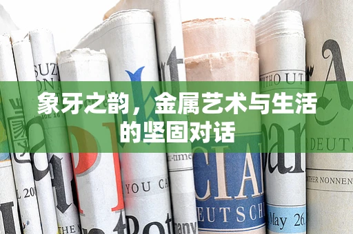 象牙之韵，金属艺术与生活的坚固对话