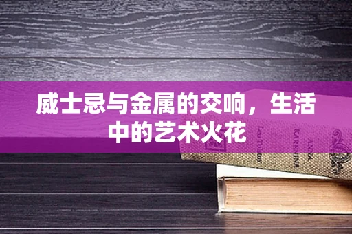 威士忌与金属的交响，生活中的艺术火花