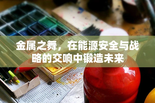 金属之舞，在能源安全与战略的交响中锻造未来