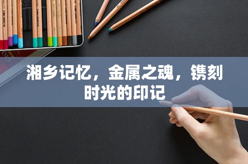 湘乡记忆，金属之魂，镌刻时光的印记