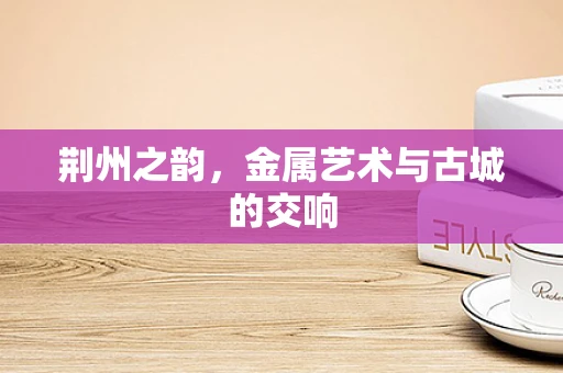 荆州之韵，金属艺术与古城的交响