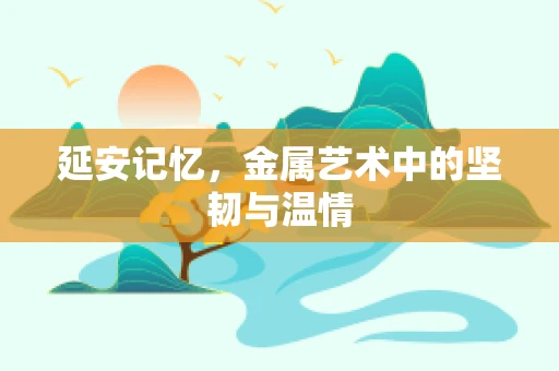 延安记忆，金属艺术中的坚韧与温情