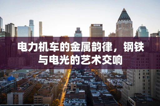 电力机车的金属韵律，钢铁与电光的艺术交响