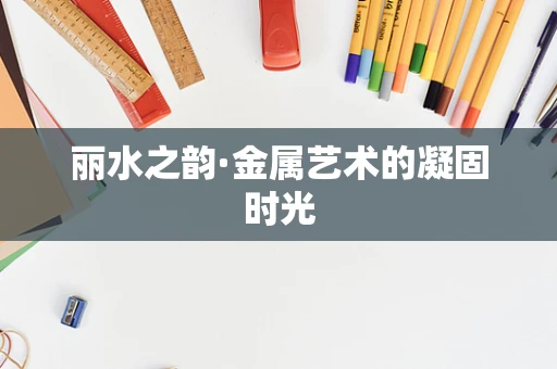 丽水之韵·金属艺术的凝固时光