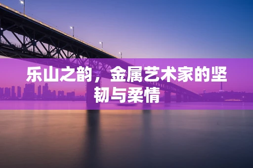 乐山之韵，金属艺术家的坚韧与柔情