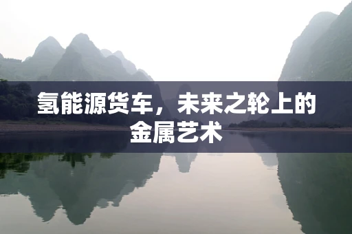 氢能源货车，未来之轮上的金属艺术