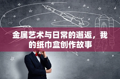 金属艺术与日常的邂逅，我的纸巾盒创作故事