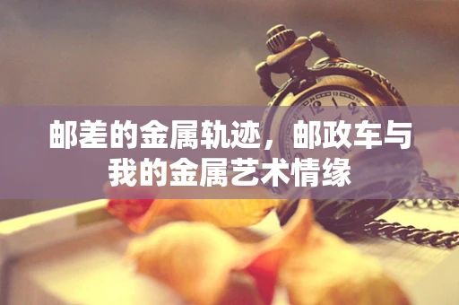 邮差的金属轨迹，邮政车与我的金属艺术情缘