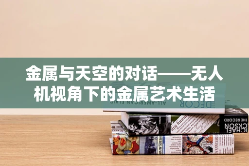 金属与天空的对话——无人机视角下的金属艺术生活