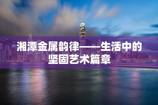 湘潭金属韵律——生活中的坚固艺术篇章