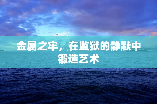 金属之牢，在监狱的静默中锻造艺术