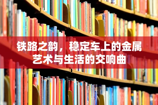 铁路之韵，稳定车上的金属艺术与生活的交响曲