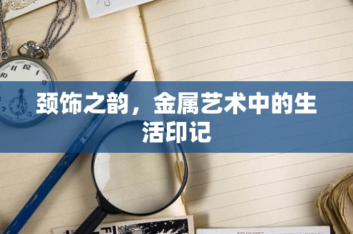 颈饰之韵，金属艺术中的生活印记