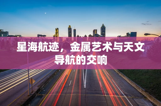 星海航迹，金属艺术与天文导航的交响