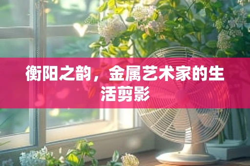 衡阳之韵，金属艺术家的生活剪影